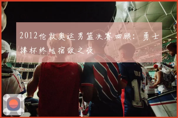 2012伦敦奥运男篮决赛回顾：勇士捧杯终结宿敌之夜