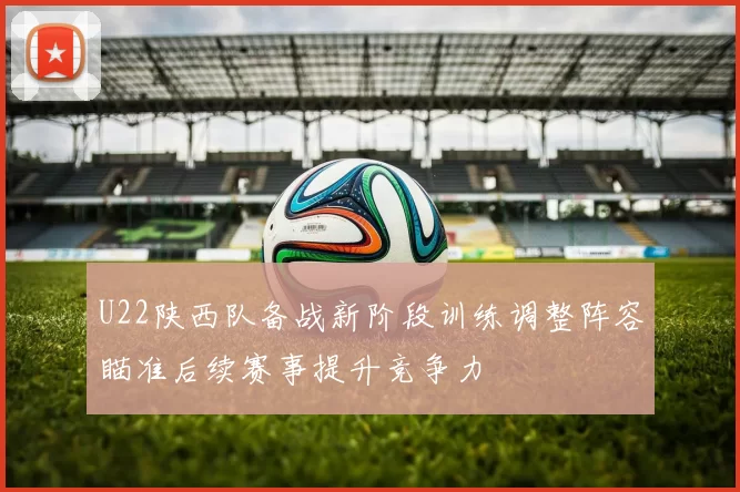 U22陕西队备战新阶段训练调整阵容瞄准后续赛事提升竞争力