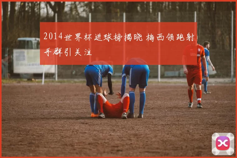 2014世界杯进球榜揭晓 梅西领跑射手群引关注