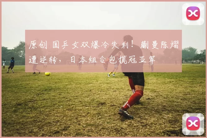 原创 国乒女双爆冷失利！蒯曼陈熠遭逆转，日本组合包揽冠亚军