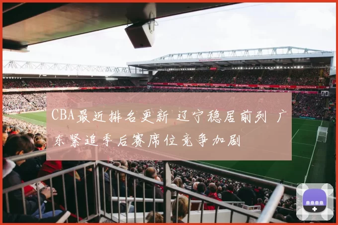 CBA最近排名更新 辽宁稳居前列 广东紧追季后赛席位竞争加剧