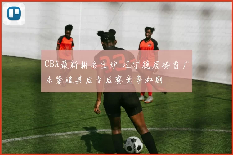 CBA最新排名出炉 辽宁稳居榜首广东紧追其后季后赛竞争加剧