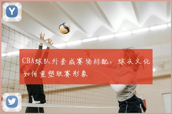 CBA球队外套成赛场标配，球衣文化如何重塑联赛形象