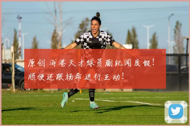 原创 海港天才球员蒯纪闻度假！ 顺便还跟杨希进行互动！