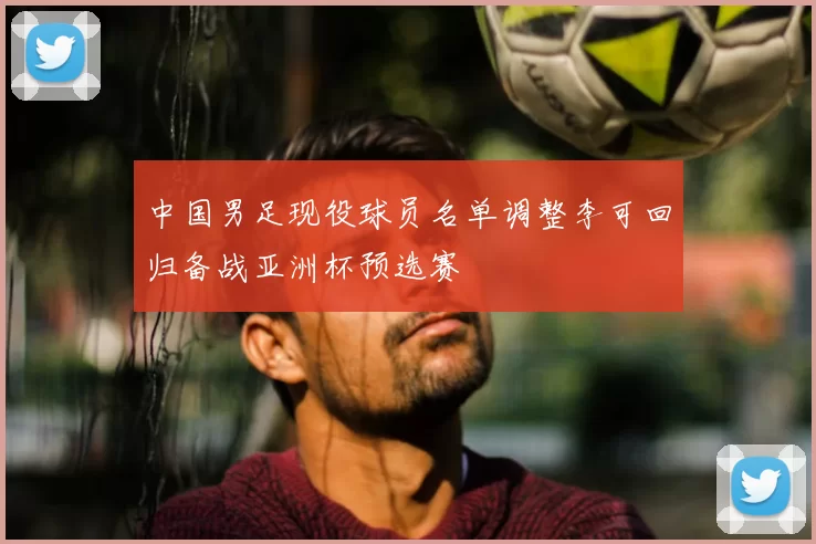 中国男足现役球员名单调整李可回归备战亚洲杯预选赛
