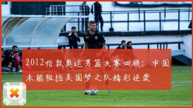 2012伦敦奥运男篮决赛回顾:中国未能阻挡美国梦之队精彩逆袭