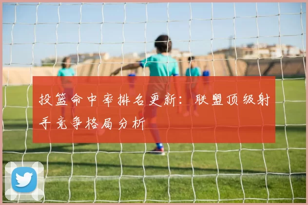 投篮命中率排名更新:联盟顶级射手竞争格局分析