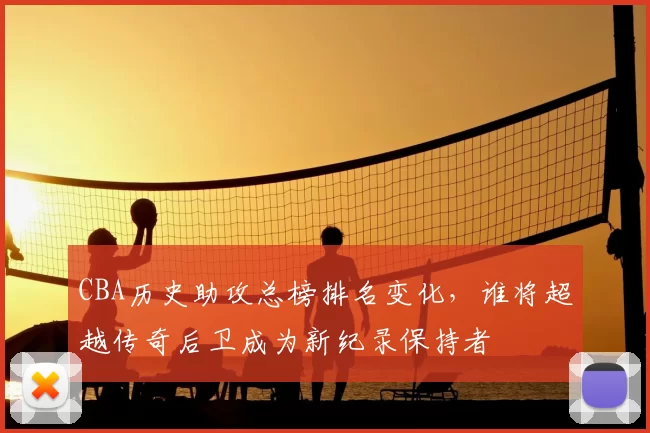 CBA历史助攻总榜排名变化,谁将超越传奇后卫成为新纪录保持者