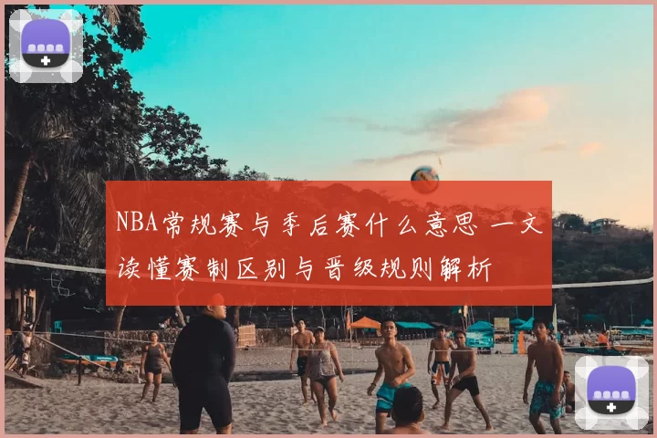 NBA常规赛与季后赛什么意思 一文读懂赛制区别与晋级规则解析