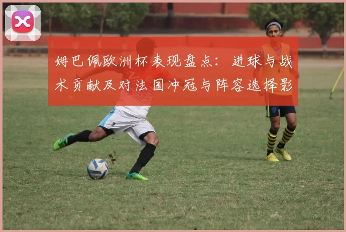 姆巴佩欧洲杯表现盘点：进球与战术贡献及对法国冲冠与阵容选择影响