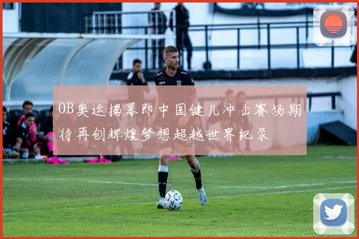 OB奥运揭幕即中国健儿冲击赛场期待再创辉煌梦想超越世界纪录