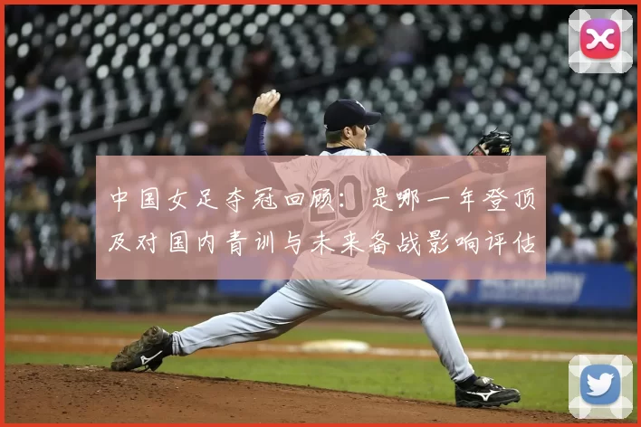 中国女足夺冠回顾：是哪一年登顶及对国内青训与未来备战影响评估