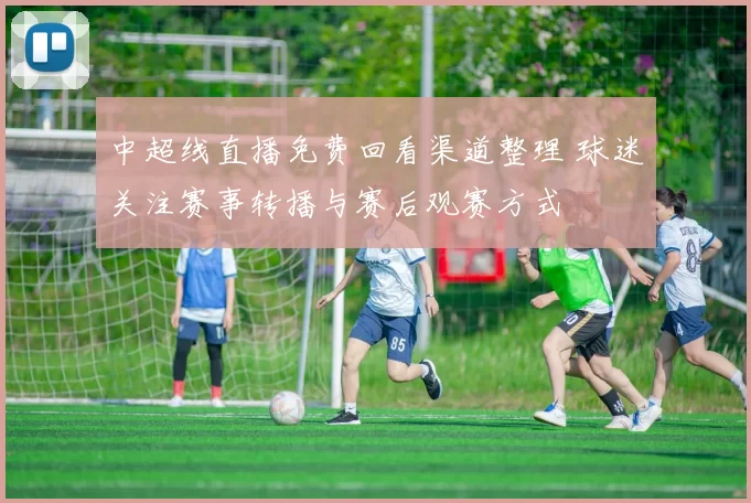 中超线直播免费回看渠道整理 球迷关注赛事转播与赛后观赛方式