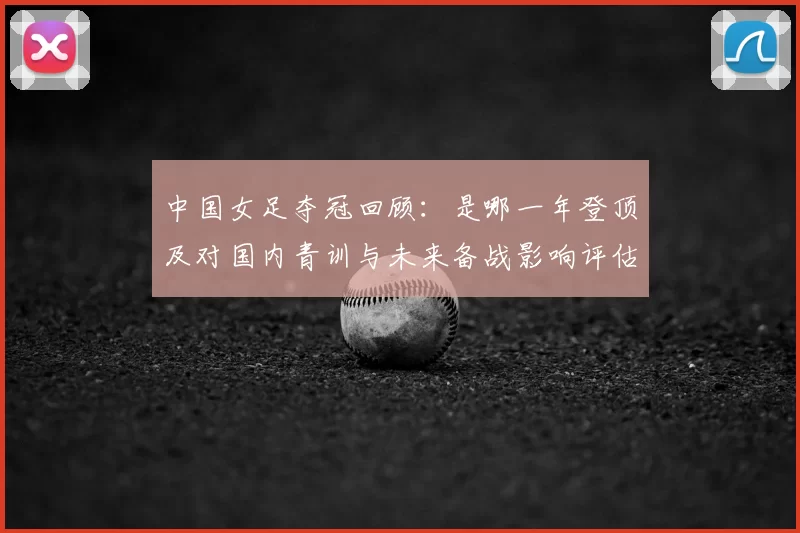 中国女足夺冠回顾：是哪一年登顶及对国内青训与未来备战影响评估