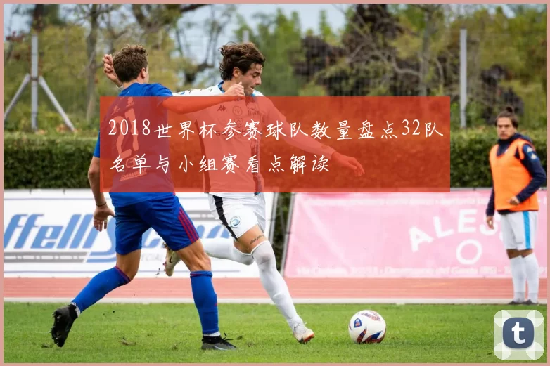 2018世界杯参赛球队数量盘点32队名单与小组赛看点解读