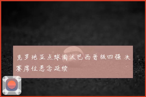 克罗地亚点球淘汰巴西晋级四强 决赛席位悬念延续