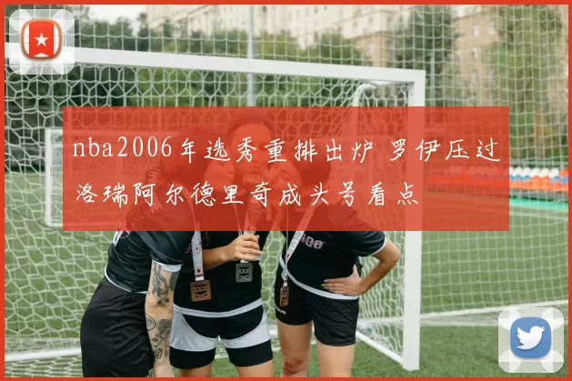 nba2006年选秀重排出炉 罗伊压过洛瑞阿尔德里奇成头号看点