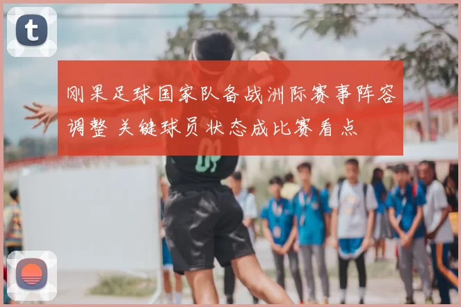 刚果足球国家队备战洲际赛事阵容调整 关键球员状态成比赛看点