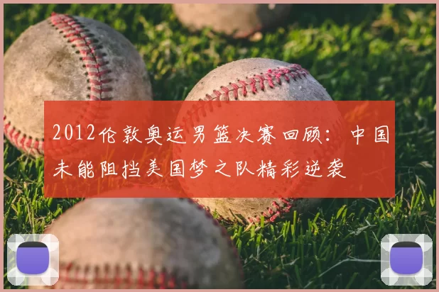 2012伦敦奥运男篮决赛回顾:中国未能阻挡美国梦之队精彩逆袭