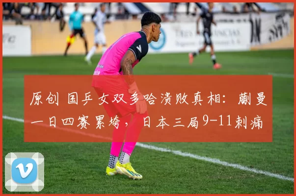 原创 国乒女双多哈溃败真相：蒯曼一日四赛累垮，日本三局9-11刺痛神经