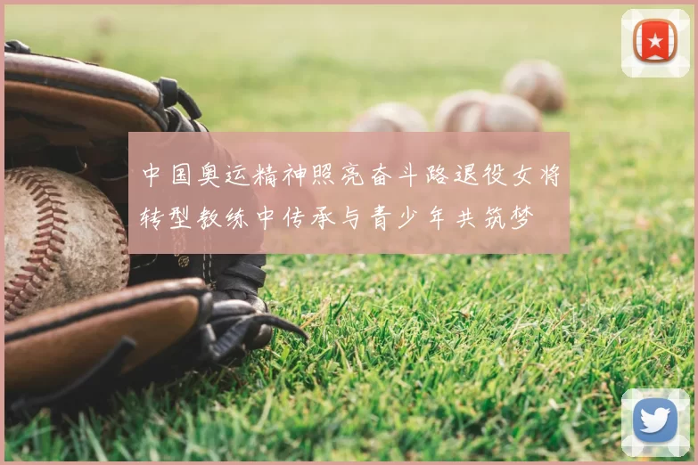 中国奥运精神照亮奋斗路退役女将转型教练中传承与青少年共筑梦
