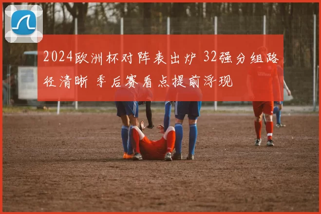2024欧洲杯对阵表出炉 32强分组路径清晰 季后赛看点提前浮现