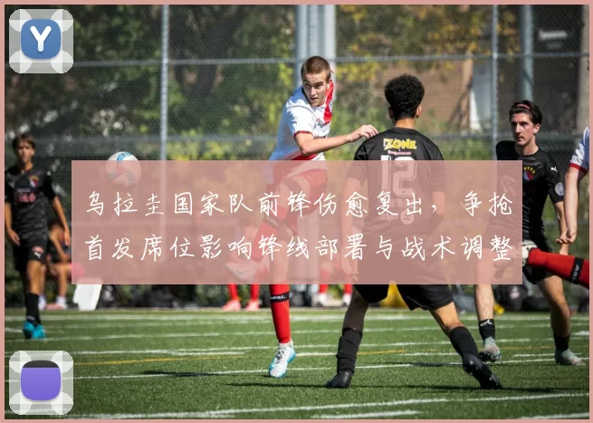 乌拉圭国家队前锋伤愈复出，争抢首发席位影响锋线部署与战术调整