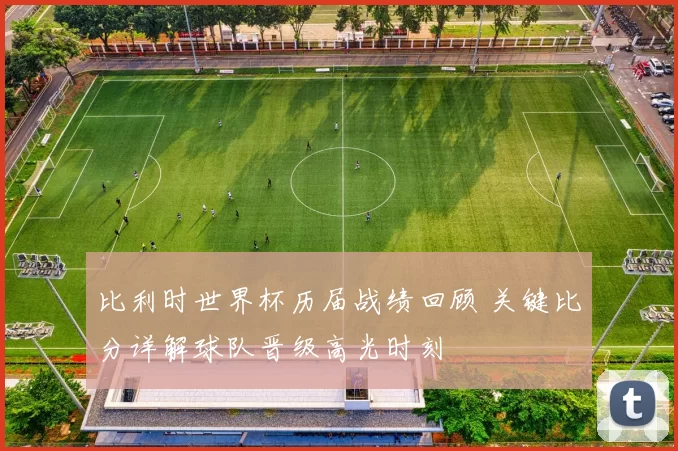 比利时世界杯历届战绩回顾 关键比分详解球队晋级高光时刻