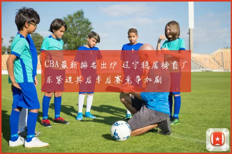 CBA最新排名出炉 辽宁稳居榜首广东紧追其后季后赛竞争加剧