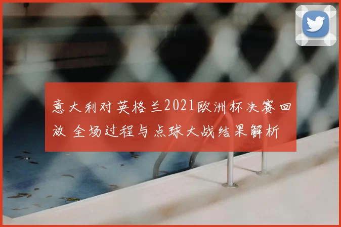 意大利对英格兰2021欧洲杯决赛回放 全场过程与点球大战结果解析