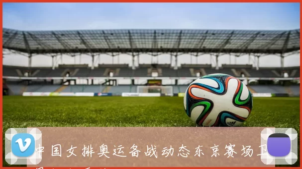 中国女排奥运备战动态东京赛场卫冕征程受关注