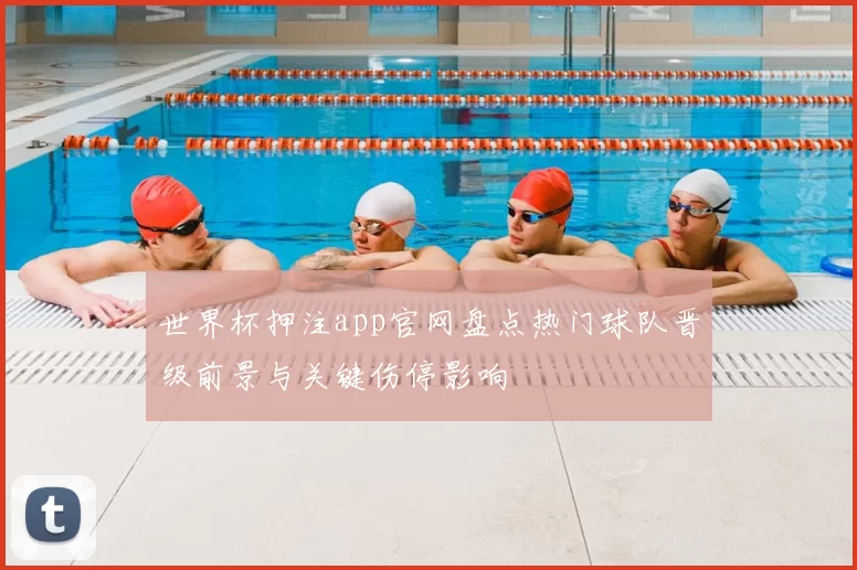 世界杯押注app官网盘点热门球队晋级前景与关键伤停影响