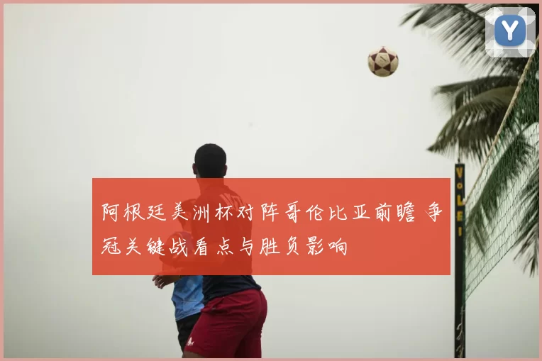 阿根廷美洲杯对阵哥伦比亚前瞻 争冠关键战看点与胜负影响