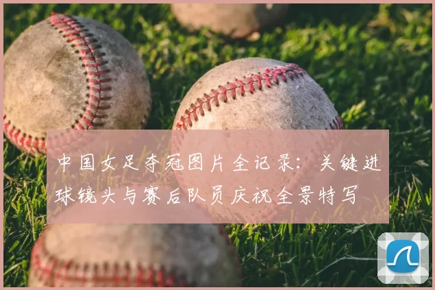 中国女足夺冠图片全记录：关键进球镜头与赛后队员庆祝全景特写