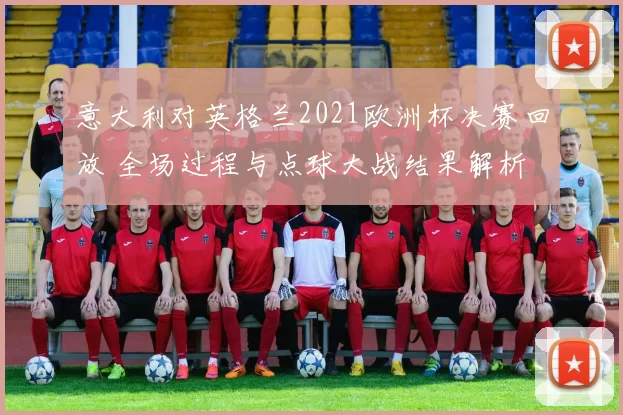 意大利对英格兰2021欧洲杯决赛回放 全场过程与点球大战结果解析