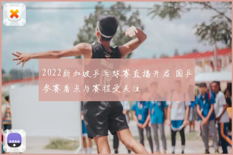 2022新加坡乒乓球赛直播开启 国乒参赛看点与赛程受关注