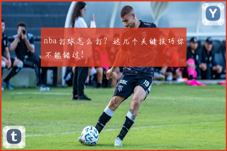 nba打球怎么打?这几个关键技巧你不能错过!