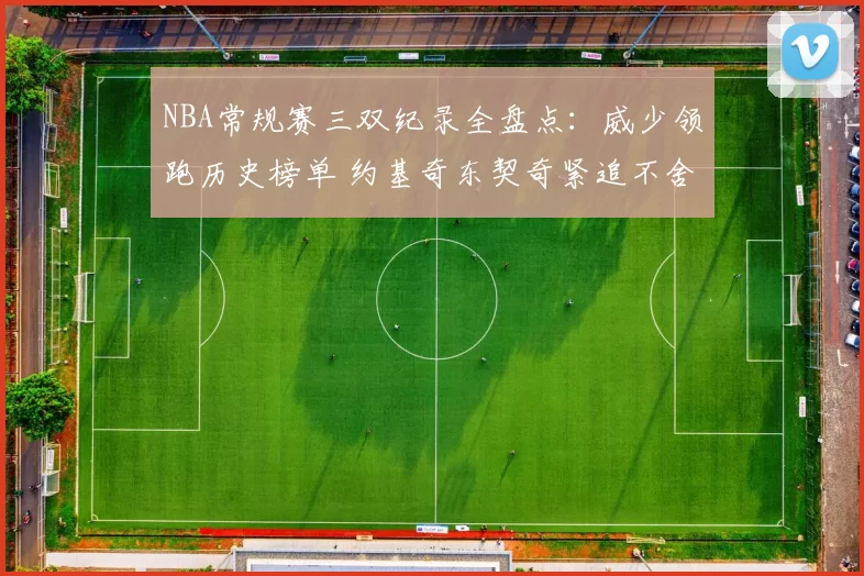 NBA常规赛三双纪录全盘点：威少领跑历史榜单 约基奇东契奇紧追不舍