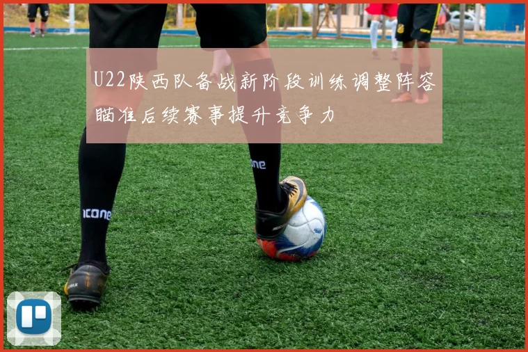 U22陕西队备战新阶段训练调整阵容瞄准后续赛事提升竞争力