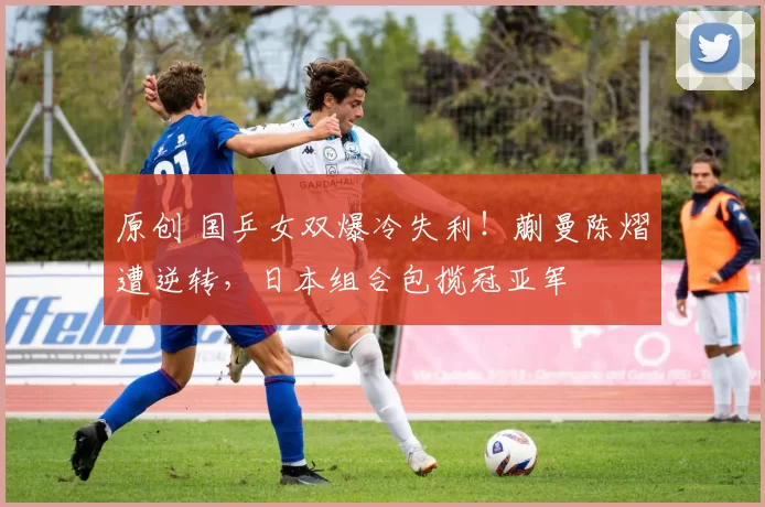 原创 国乒女双爆冷失利！蒯曼陈熠遭逆转，日本组合包揽冠亚军