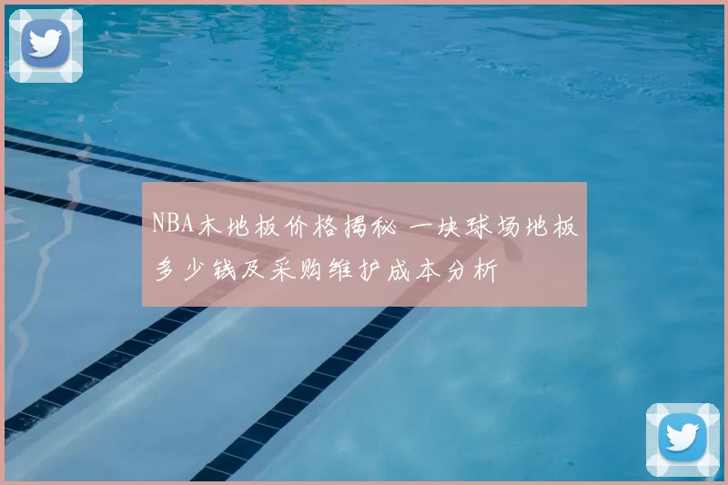 NBA木地板价格揭秘 一块球场地板多少钱及采购维护成本分析