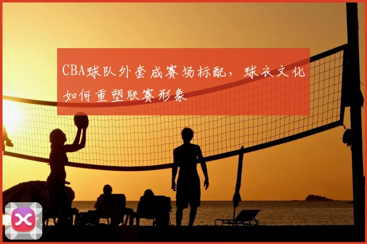 CBA球队外套成赛场标配，球衣文化如何重塑联赛形象