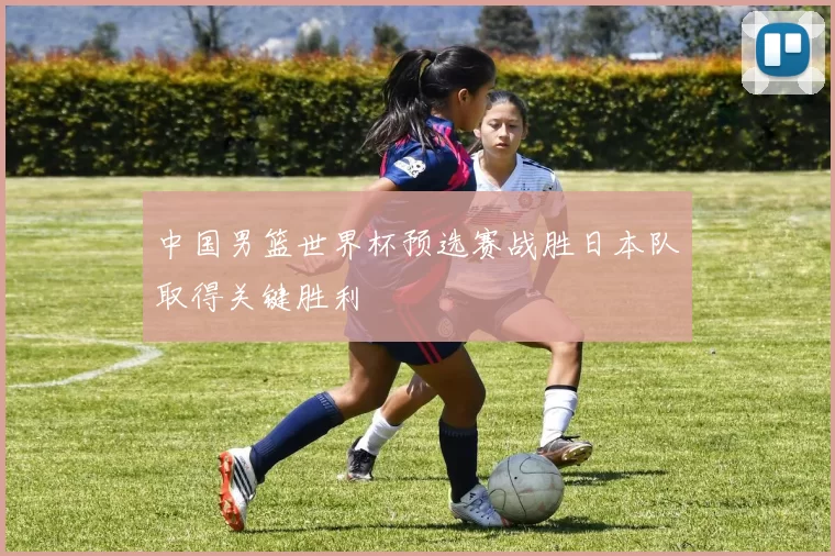 中国男篮世界杯预选赛战胜日本队取得关键胜利