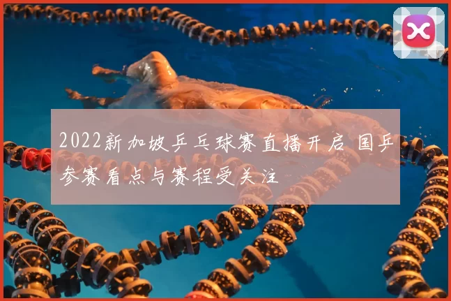 2022新加坡乒乓球赛直播开启 国乒参赛看点与赛程受关注