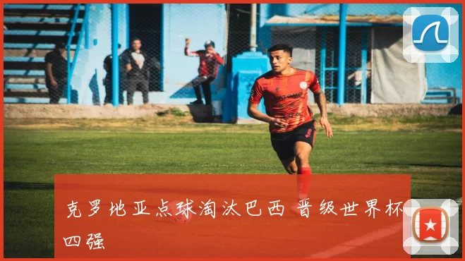 克罗地亚点球淘汰巴西 晋级世界杯四强