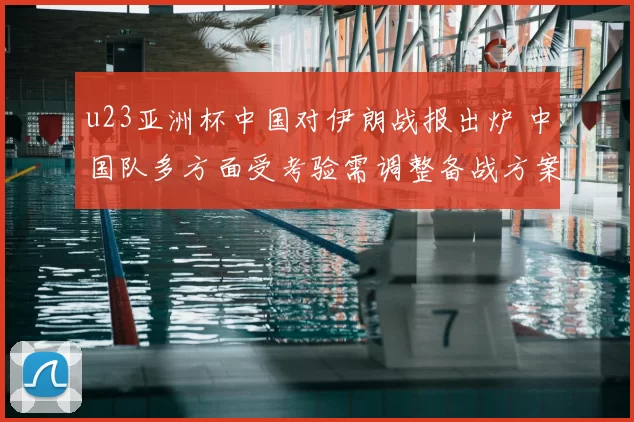 u23亚洲杯中国对伊朗战报出炉 中国队多方面受考验需调整备战方案