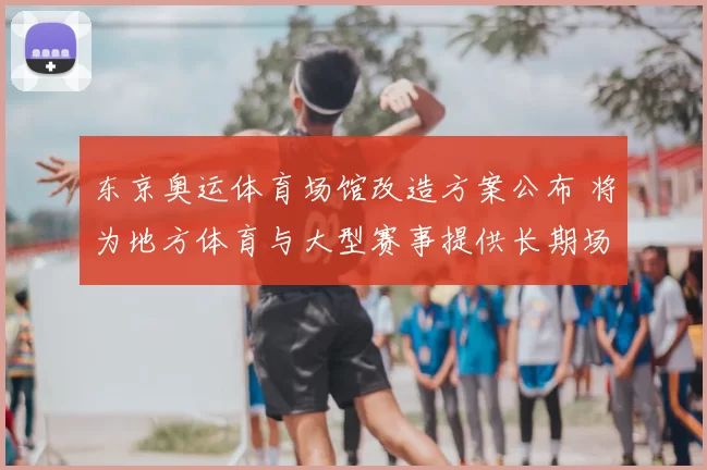 东京奥运体育场馆改造方案公布 将为地方体育与大型赛事提供长期场地保障