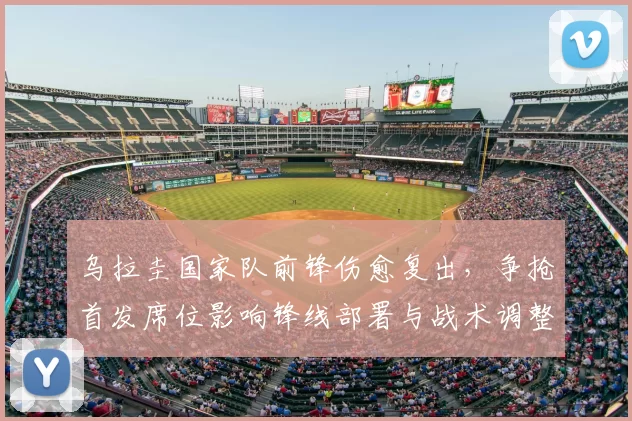 乌拉圭国家队前锋伤愈复出，争抢首发席位影响锋线部署与战术调整