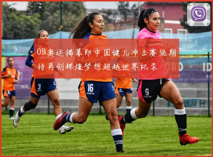 OB奥运揭幕即中国健儿冲击赛场期待再创辉煌梦想超越世界纪录