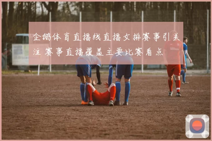 企鹅体育直播线直播女排赛事引关注 赛事直播覆盖主要比赛看点